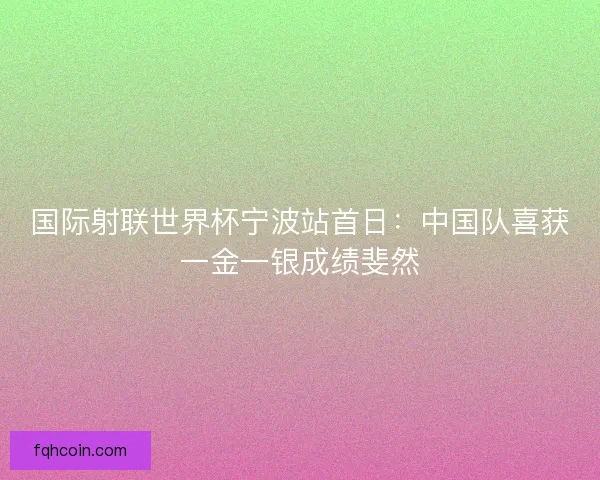 国际射联世界杯宁波站首日：中国队喜获一金一银成绩斐然