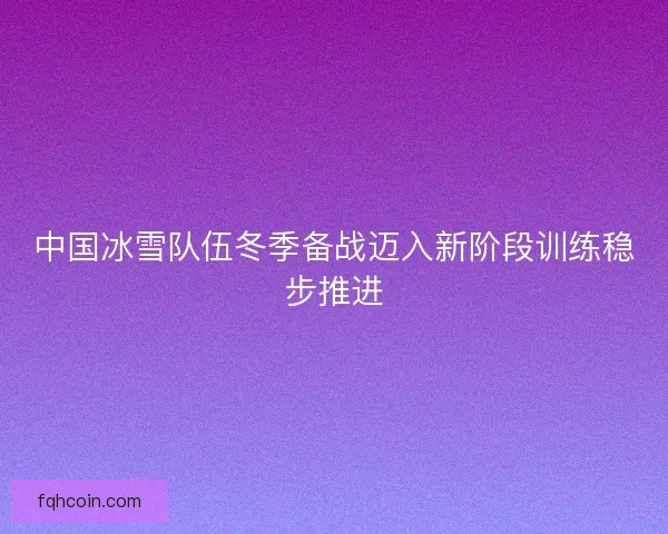 中国冰雪队伍冬季备战迈入新阶段训练稳步推进