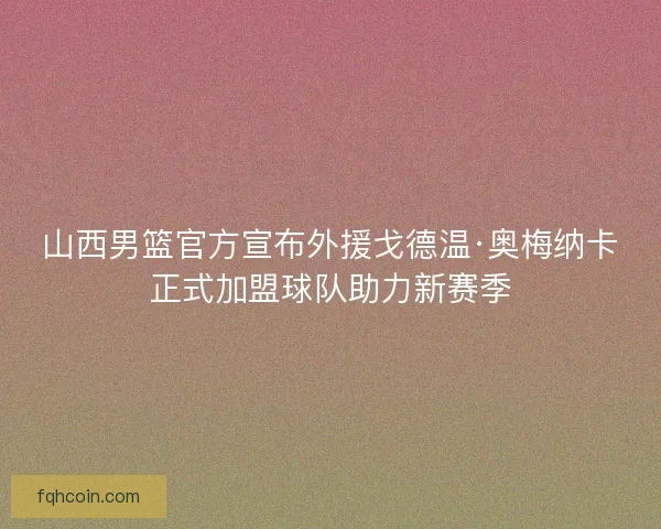 山西男篮官方宣布外援戈德温·奥梅纳卡正式加盟球队助力新赛季
